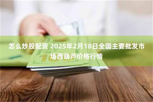 怎么炒股配资 2025年2月18日全国主要批发市场西葫芦价格行情